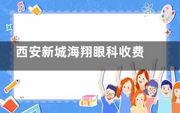 西安新城海翔眼科收费价目表全新公开：近视手术8800+/OK镜4800+/白内障手术6000+