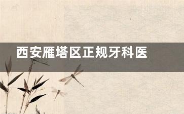 西安雁塔区正规牙科医院排行，2025口碑排行榜靠前的牙科医院名单请参考
