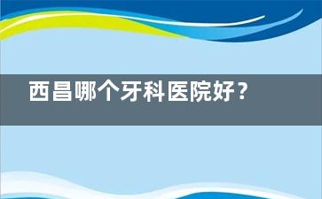 西昌哪个牙科医院好？当地口碑好价不高的牙科医院当属这五家