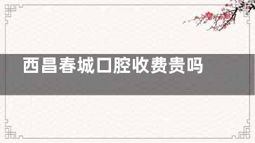 西昌春城口腔收费贵吗？不贵！2025价格表揭晓，种植牙3600元起/牙齿矫正6800元起/补牙280元起