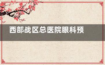 西部战区总医院眼科预约电话是多少？全新挂号攻略+医师排班表一键获取！