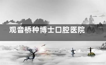 观音桥种博士口腔医院怎么样？好吗？探访实录：交通便利+技术可靠，种植牙性价比之选值得关注！