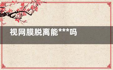 视网膜脱离能***吗(视网膜脱离能***正常吗)