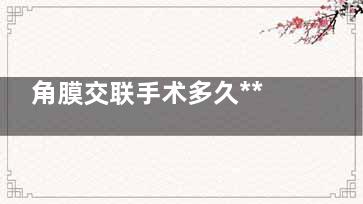 角膜交联手术多久***,角膜交联术能保持多久