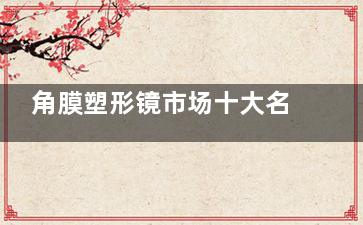 角膜塑形镜市场十大名牌深度概览：各具千秋特色，如何挑选适合自己的那一款？