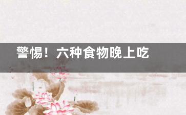 警惕！六种食物晚上吃等于吃砒霜(以下六种食物千万别吃)