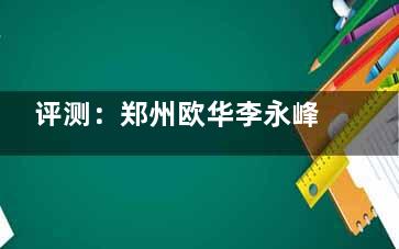 评测：郑州欧华李永峰吸脂怎么样？技术优势与价格透明度分析！