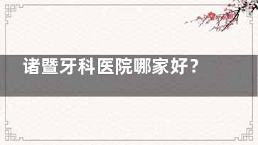 诸暨牙科医院哪家好？诸暨口碑好的牙科有诸暨京韩口腔/修元口腔/源洁口腔