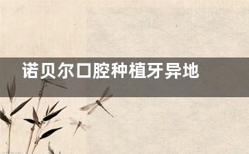 诺贝尔口腔种植牙异地复诊全攻略：流程、注意事项一网打尽！