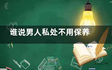 谁说男人私处不用保养？,谁说男人私处不用擦