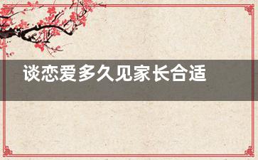 谈恋爱多久见家长合适？为啥男的都很着急见家长(谈恋爱多久见家长合适)