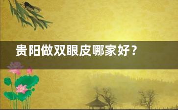 贵阳做双眼皮哪家好？这3家医院让我告别内双逆袭成妈生感大眼