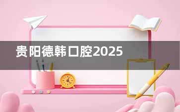 贵阳德韩口腔2025价目表新出炉！种植牙1780起/牙齿矫正8938起/补牙99起