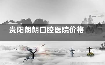 贵阳朗朗口腔医院价格查询！2025种牙2680元起、牙齿矫正5980元起、补牙249元起、洁牙200元起~