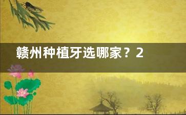 赣州种植牙选哪家？2026正规医院名单出炉，十家机构资质+种牙优势详细解析