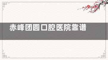 赤峰团圆口腔医院靠谱吗？正规可靠/医生看牙经验足/服务在线/收费不贵