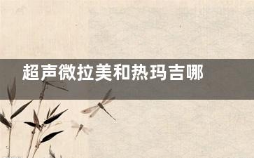 超声微拉美和热玛吉哪个好？4大维度（原理/结果/维持期/价格）对比