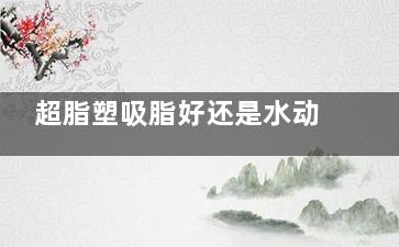 超脂塑吸脂好还是水动力吸脂好？从原理、结果、费用、改善时间及适用人群等对比