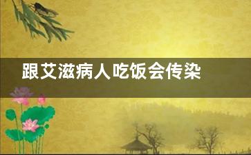 跟艾滋病人吃饭会传染吗(跟艾滋病人吃饭要注意什么)