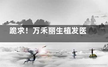跪求！万禾丽生植发医院什么价位？发际线种植12+头顶加密15+长发不剃发25+臻密不剃发30+