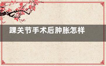 踝关节手术后肿胀怎样消除,踝关节手术后肿胀痛用什么油擦