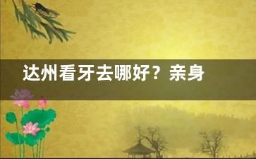 达州看牙去哪好？亲身揭秘绮云口腔真实就诊体验，洗牙补牙结果超惊艳！
