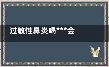 过敏性鼻炎喝***会不会好(过敏性鼻炎喝***好还是西药好)