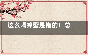 这么喝蜂蜜是错的！总结蜂蜜水的七大误区,怎么喝蜂蜜效果最好