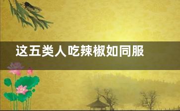 这五类人吃辣椒如同服毒,哪些人适合吃辣椒