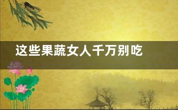 这些果蔬女人千万别吃