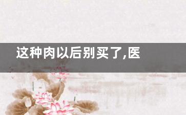 这种肉以后别买了,医生从来不碰,这种肉千万别买