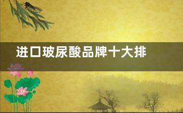 进口玻尿酸品牌十大排行榜价格，含伊婉、艾莉薇、乔雅登、莫娜丽莎、法思丽等费用明细