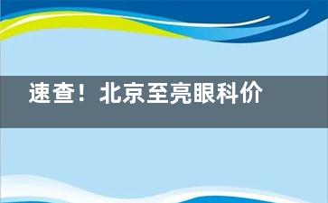 速查！北京至亮眼科价目一览表，各类眼科项目收费一目了然