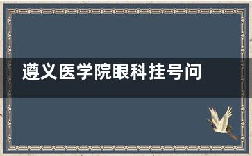 遵义医学院眼科挂号问诊电话一键获取！热线0851-2860，挂号/营业时间及全术式价格表实时更新！
