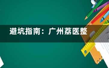 避坑指南：广州荔医整形医院好不好？技术实力如何？从真实体验聊聊技术、服务与性价比！
