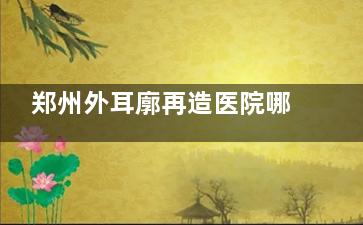 郑州外耳廓再造医院哪家好？东方整形/美莱整形/广运整形做外耳再造形态自然技术成熟