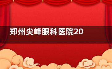 郑州尖峰眼科医院2024价格表公布：近视手术1.5万元起、白内障手术3500元起、角膜塑形镜1900元起