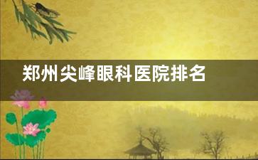 郑州尖峰眼科医院排名第几？真实测评！郑州优质眼科机构推荐，技术强+服务好更安心