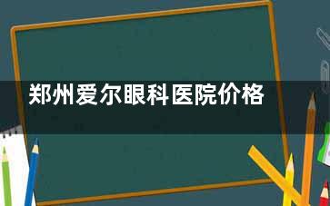 郑州爱尔眼科医院价格表2025更新，近视眼9800元起/角膜塑形镜5500元起/白内障3500元起/青光眼3000元起