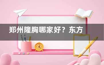 郑州隆胸哪家好？东方/缔莱美/喜丽/芳艺的假体技术与术后手感全测评