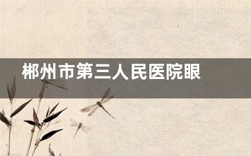 郴州市第三人民医院眼科预约电话号码，网上预约挂号流程，到院预约服务分享！