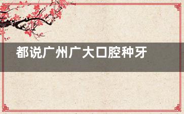 都说广州广大口腔种牙技术强，4个院区13位医生坐诊种牙技术不会差，放心去！