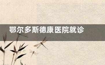 鄂尔多斯德康医院就诊指南：地址电话、预约方式、科室特色全在这里！
