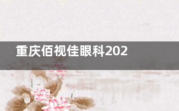 重庆佰视佳眼科2025价格表更新：近视7800元起、白内障5000元起、角膜塑形镜6000元起