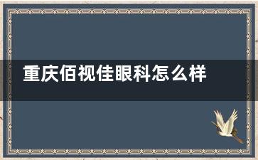 重庆佰视佳眼科怎么样？近视手术专科口碑好，全飞秒小创口+个性化方案+送长期复查