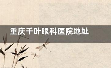 重庆千叶眼科医院地址在哪里？位于九龙坡区！乘车路线+预约电话+营业时间+特色项目等介绍！