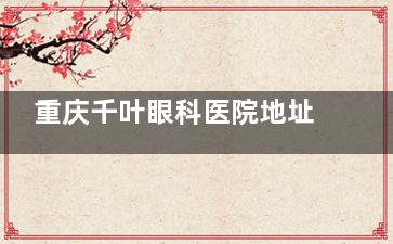 重庆千叶眼科医院地址在哪？营业时间与挂号费一览，附患者真实评价分享！