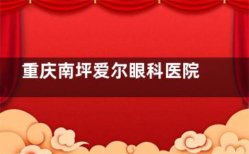 重庆南坪爱尔眼科医院价格表2025版，近视眼15800+青光眼5000+白内障15000+角膜塑形镜6800+