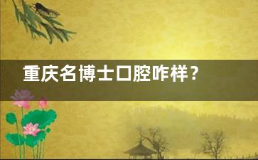 重庆名博士口腔咋样？？当地市民口碑高/设备技术靠谱/医生看牙经验足/口碑好