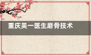 重庆吴一医生磨骨技术怎么样？简介资料查询，是一位磨骨靠谱、技术高、审美在线、自然的医生~